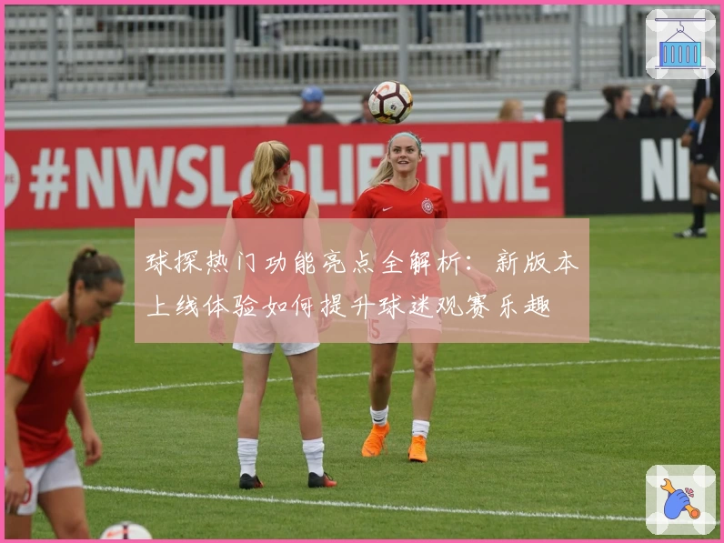 球探热门功能亮点全解析：新版本上线体验如何提升球迷观赛乐趣