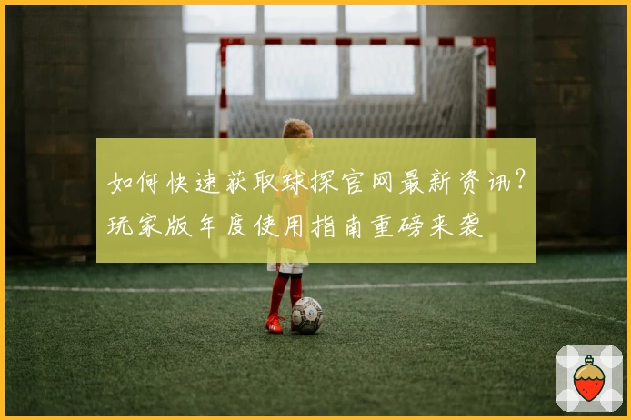 如何快速获取球探官网最新资讯？玩家版年度使用指南重磅来袭
