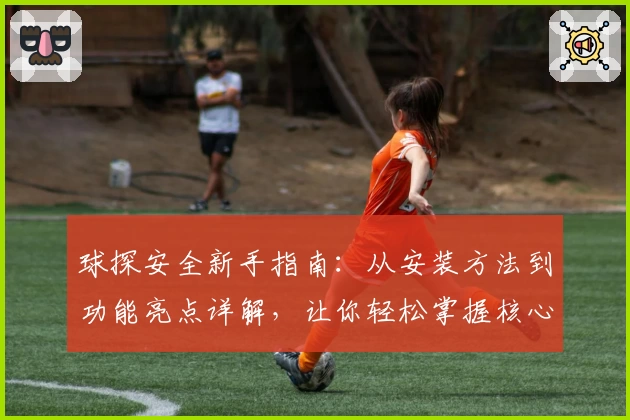 球探安全新手指南：从安装方法到功能亮点详解，让你轻松掌握核心操作