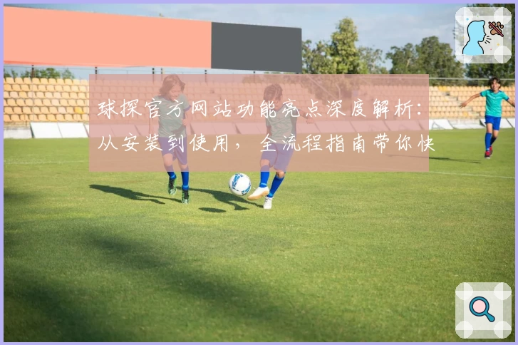 球探官方网站功能亮点深度解析：从安装到使用，全流程指南带你快速上手