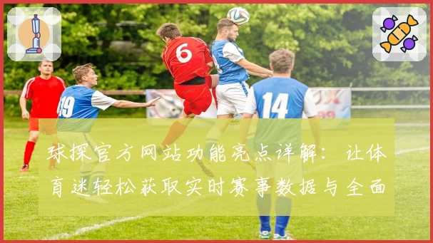 球探官方网站功能亮点详解：让体育迷轻松获取实时赛事数据与全面分析