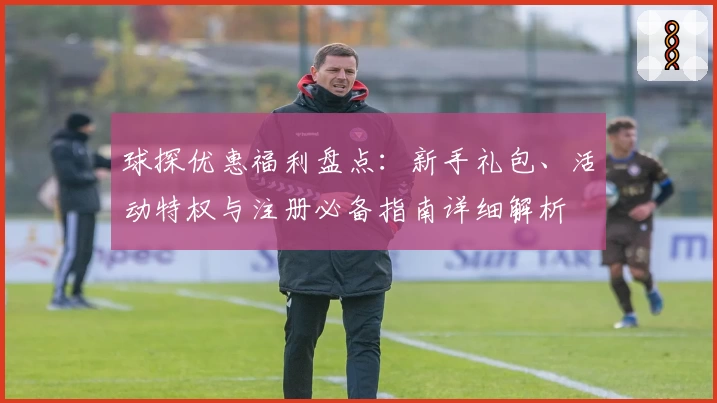 球探优惠福利盘点：新手礼包、活动特权与注册必备指南详细解析