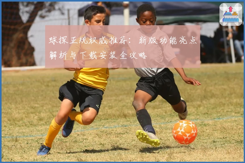 球探正规权威推荐：新版功能亮点解析与下载安装全攻略