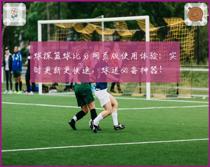 球探篮球比分网页版使用体验:实时更新更快速,球迷必备神器!