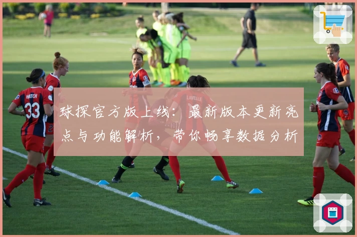 球探官方版上线：最新版本更新亮点与功能解析，带你畅享数据分析全新体验